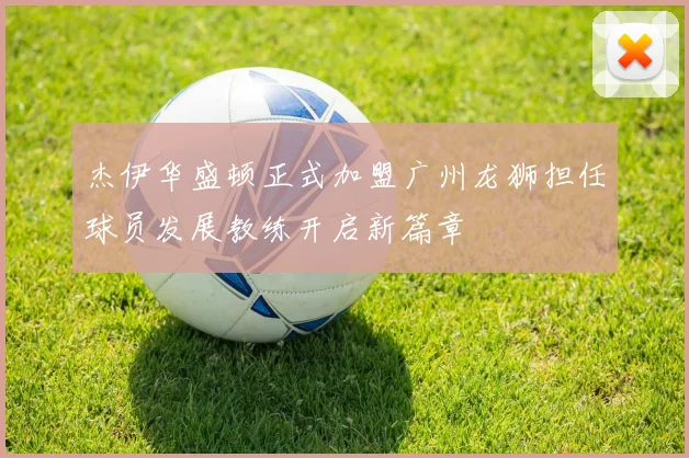 杰伊华盛顿正式加盟广州龙狮担任球员发展教练开启新篇章