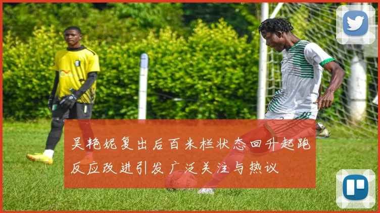吴艳妮复出后百米栏状态回升起跑反应改进引发广泛关注与热议
