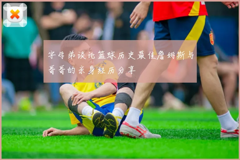 字母弟谈论篮球历史最佳詹姆斯与哥哥的亲身经历分享