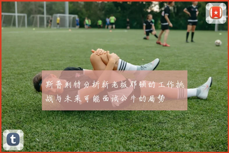 斯普利特分析新老板邓顿的工作挑战与未来可能面试公牛的局势