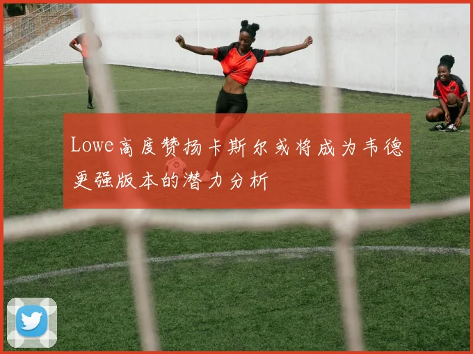 Lowe高度赞扬卡斯尔或将成为韦德更强版本的潜力分析