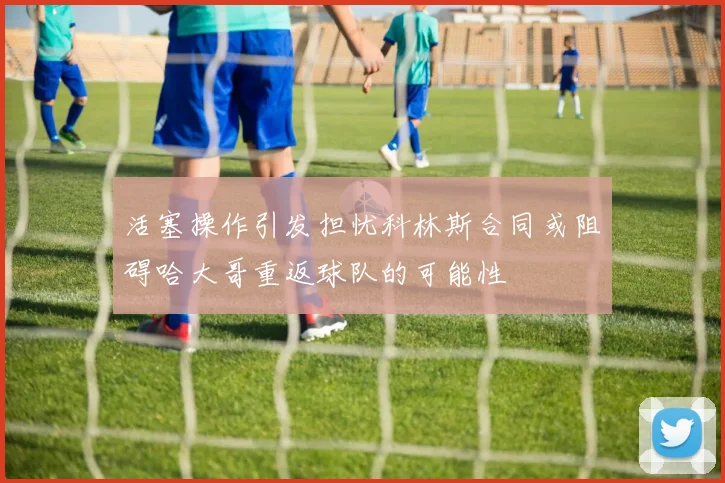 活塞操作引发担忧科林斯合同或阻碍哈大哥重返球队的可能性