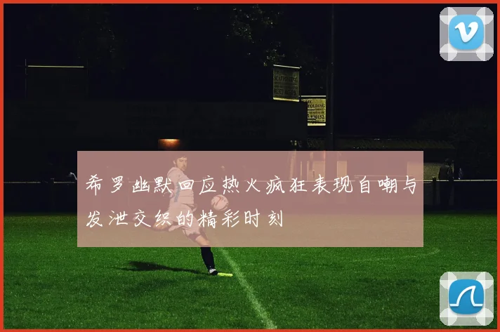 希罗幽默回应热火疯狂表现自嘲与发泄交织的精彩时刻