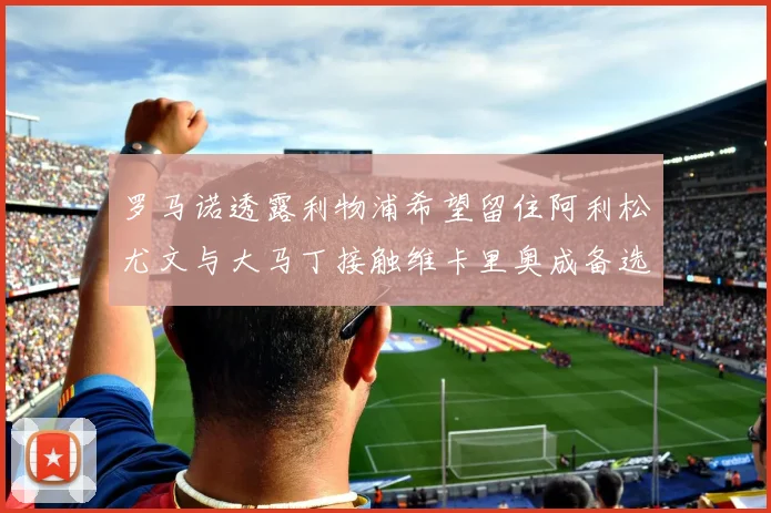 罗马诺透露利物浦希望留住阿利松尤文与大马丁接触维卡里奥成备选