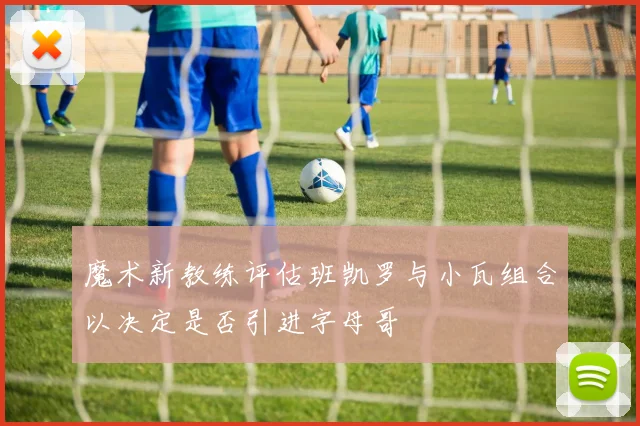 魔术新教练评估班凯罗与小瓦组合以决定是否引进字母哥