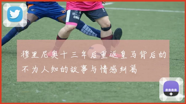 穆里尼奥十三年后重返皇马背后的不为人知的故事与情感纠葛