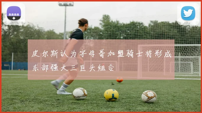 皮尔斯认为字母哥加盟骑士将形成东部强大三巨头组合