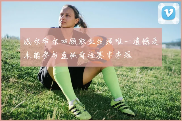 威尔希尔回顾职业生涯唯一遗憾是未能参与蓝狐奇迹赛季夺冠