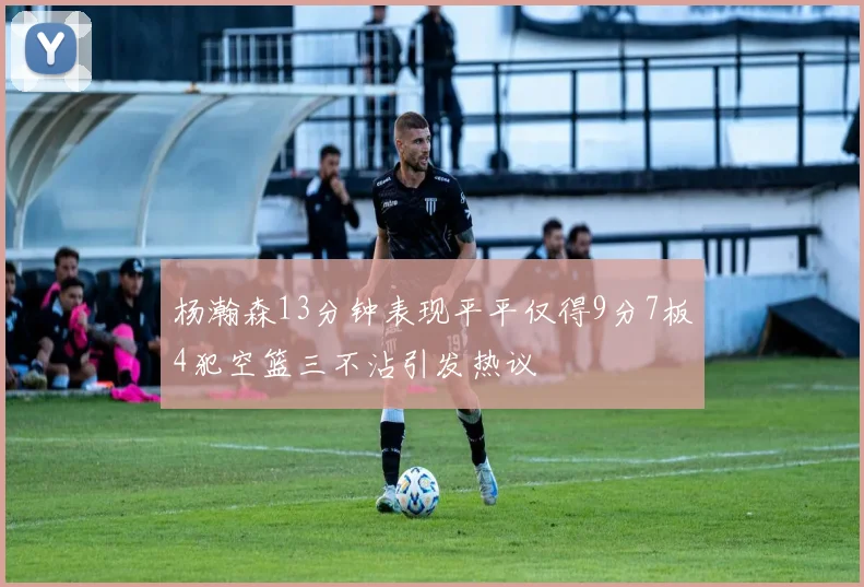 杨瀚森13分钟表现平平仅得9分7板4犯空篮三不沾引发热议