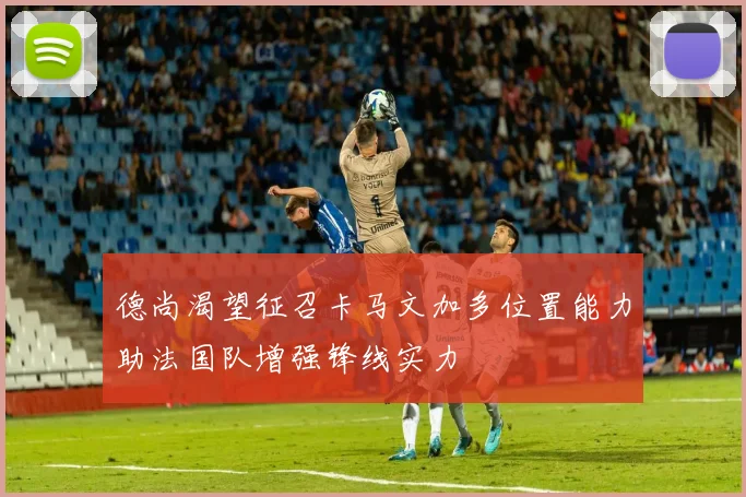 德尚渴望征召卡马文加多位置能力助法国队增强锋线实力