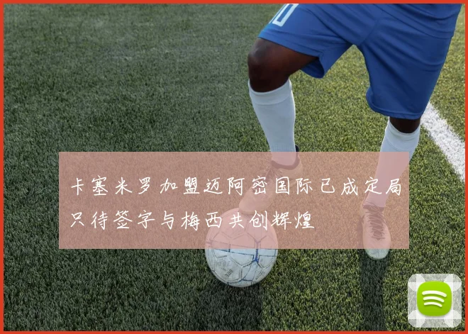卡塞米罗加盟迈阿密国际已成定局只待签字与梅西共创辉煌