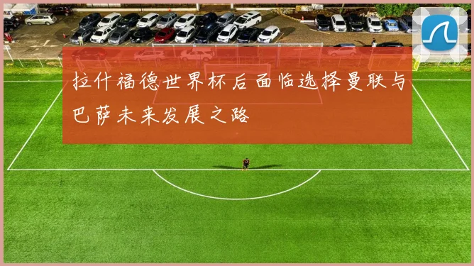拉什福德世界杯后面临选择曼联与巴萨未来发展之路