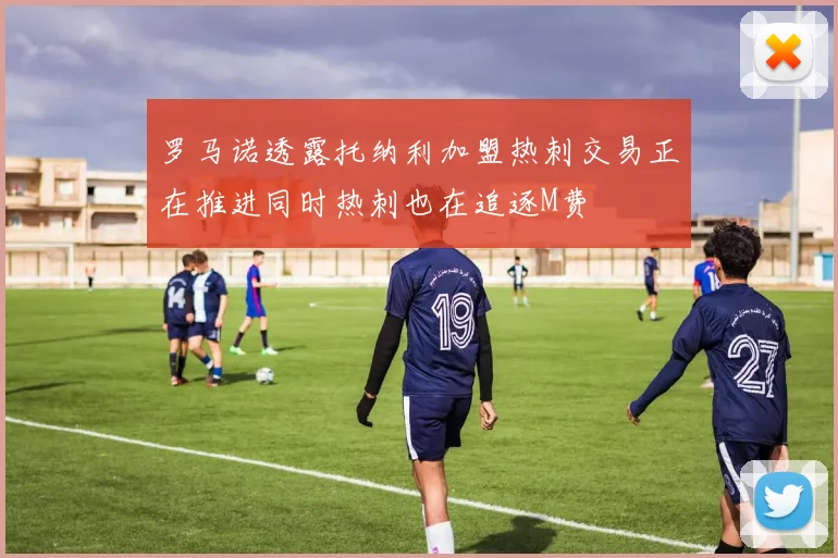 罗马诺透露托纳利加盟热刺交易正在推进同时热刺也在追逐M费