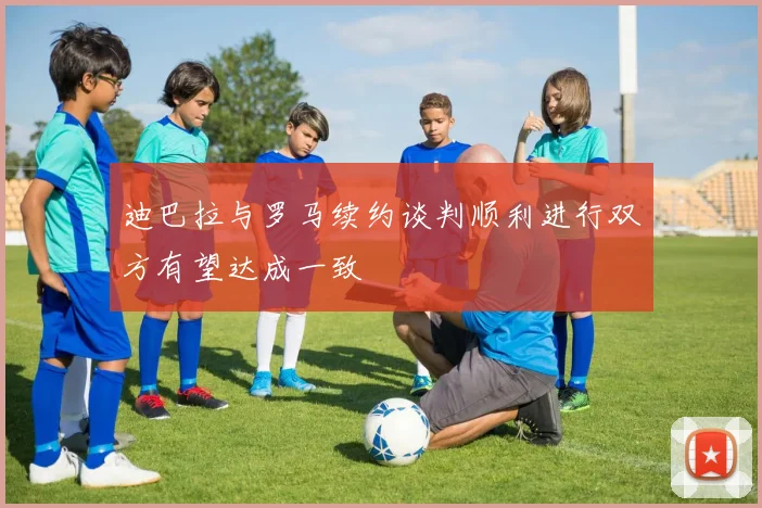 迪巴拉与罗马续约谈判顺利进行双方有望达成一致