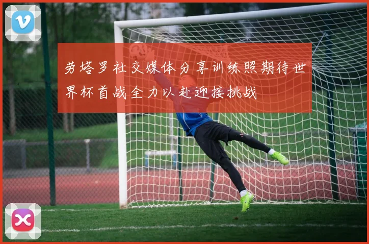 劳塔罗社交媒体分享训练照期待世界杯首战全力以赴迎接挑战