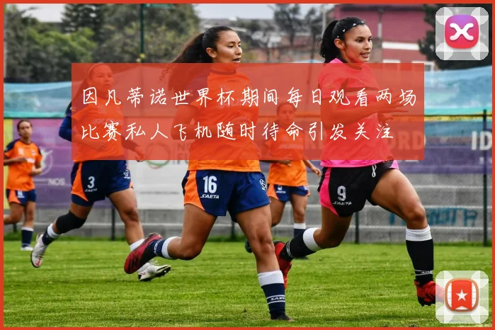 因凡蒂诺世界杯期间每日观看两场比赛私人飞机随时待命引发关注