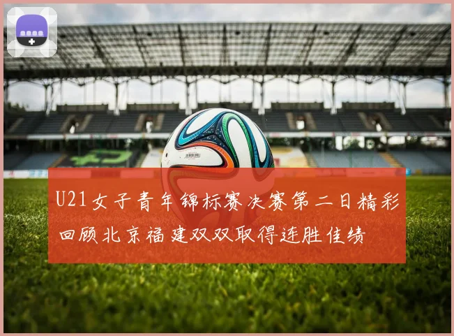 U21女子青年锦标赛决赛第二日精彩回顾北京福建双双取得连胜佳绩