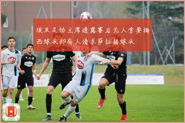 埃及足协主席透露赛后无人索要梅西球衣却有人请求萨拉赫球衣