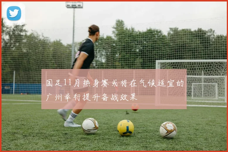 国足11月热身赛或将在气候适宜的广州举行提升备战效果