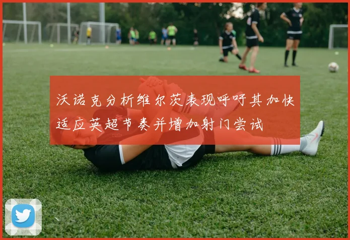 沃诺克分析维尔茨表现呼吁其加快适应英超节奏并增加射门尝试